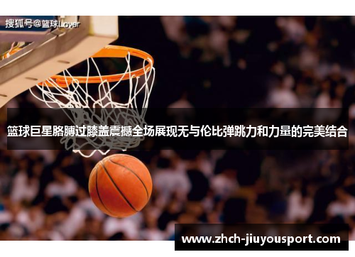 篮球巨星胳膊过膝盖震撼全场展现无与伦比弹跳力和力量的完美结合
