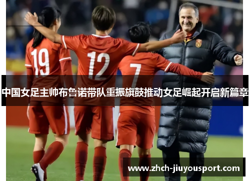 中国女足主帅布鲁诺带队重振旗鼓推动女足崛起开启新篇章